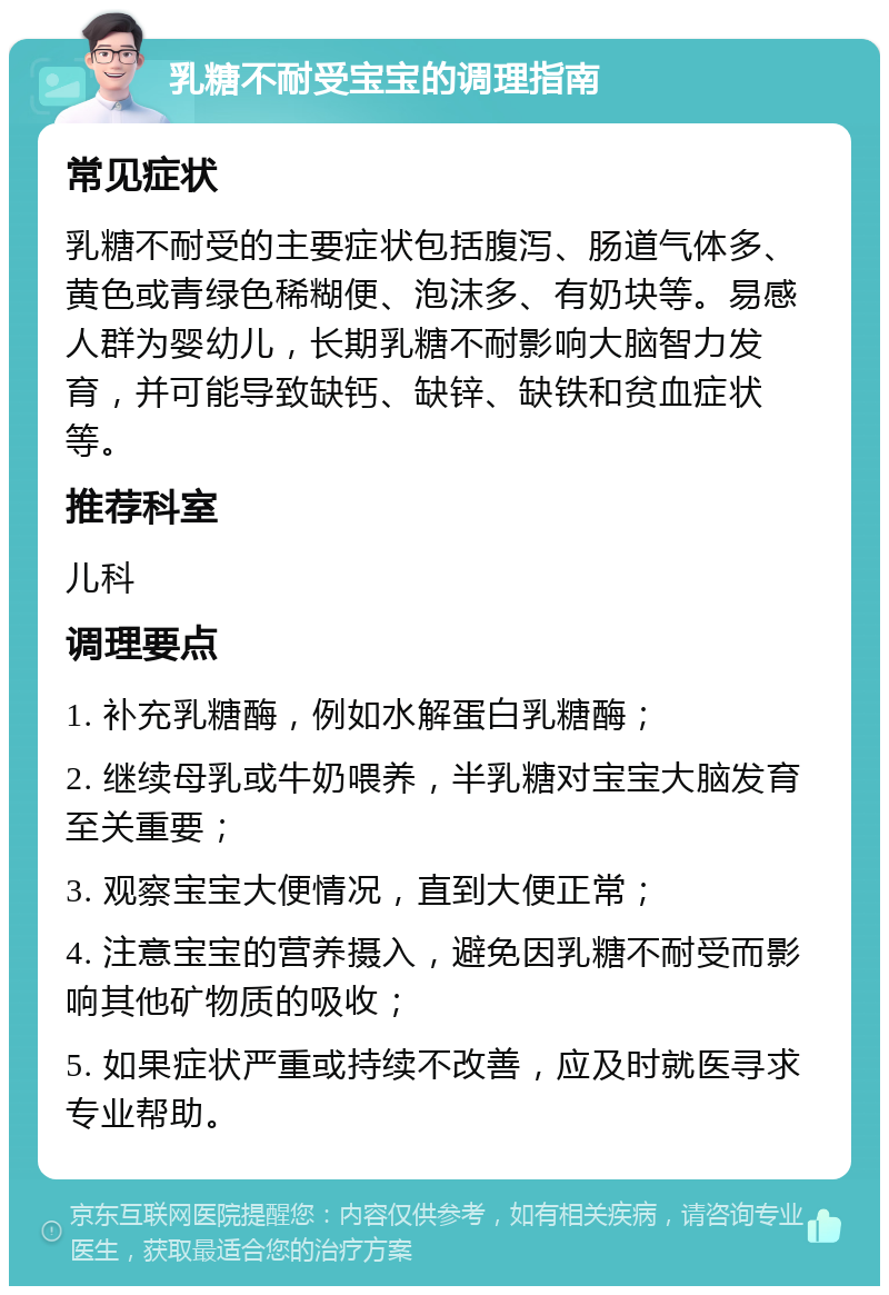 乳糖不耐受宝宝的调理指南 常见症状 乳糖不耐受的主要症状包括腹泻、肠道气体多、黄色或青绿色稀糊便、泡沫多、有奶块等。易感人群为婴幼儿，长期乳糖不耐影响大脑智力发育，并可能导致缺钙、缺锌、缺铁和贫血症状等。 推荐科室 儿科 调理要点 1. 补充乳糖酶，例如水解蛋白乳糖酶； 2. 继续母乳或牛奶喂养，半乳糖对宝宝大脑发育至关重要； 3. 观察宝宝大便情况，直到大便正常； 4. 注意宝宝的营养摄入，避免因乳糖不耐受而影响其他矿物质的吸收； 5. 如果症状严重或持续不改善，应及时就医寻求专业帮助。