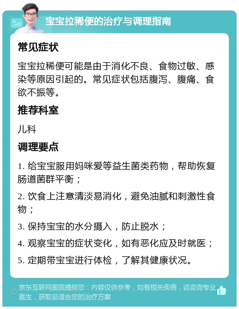 宝宝拉稀便的治疗与调理指南 常见症状 宝宝拉稀便可能是由于消化不良、食物过敏、感染等原因引起的。常见症状包括腹泻、腹痛、食欲不振等。 推荐科室 儿科 调理要点 1. 给宝宝服用妈咪爱等益生菌类药物，帮助恢复肠道菌群平衡； 2. 饮食上注意清淡易消化，避免油腻和刺激性食物； 3. 保持宝宝的水分摄入，防止脱水； 4. 观察宝宝的症状变化，如有恶化应及时就医； 5. 定期带宝宝进行体检，了解其健康状况。