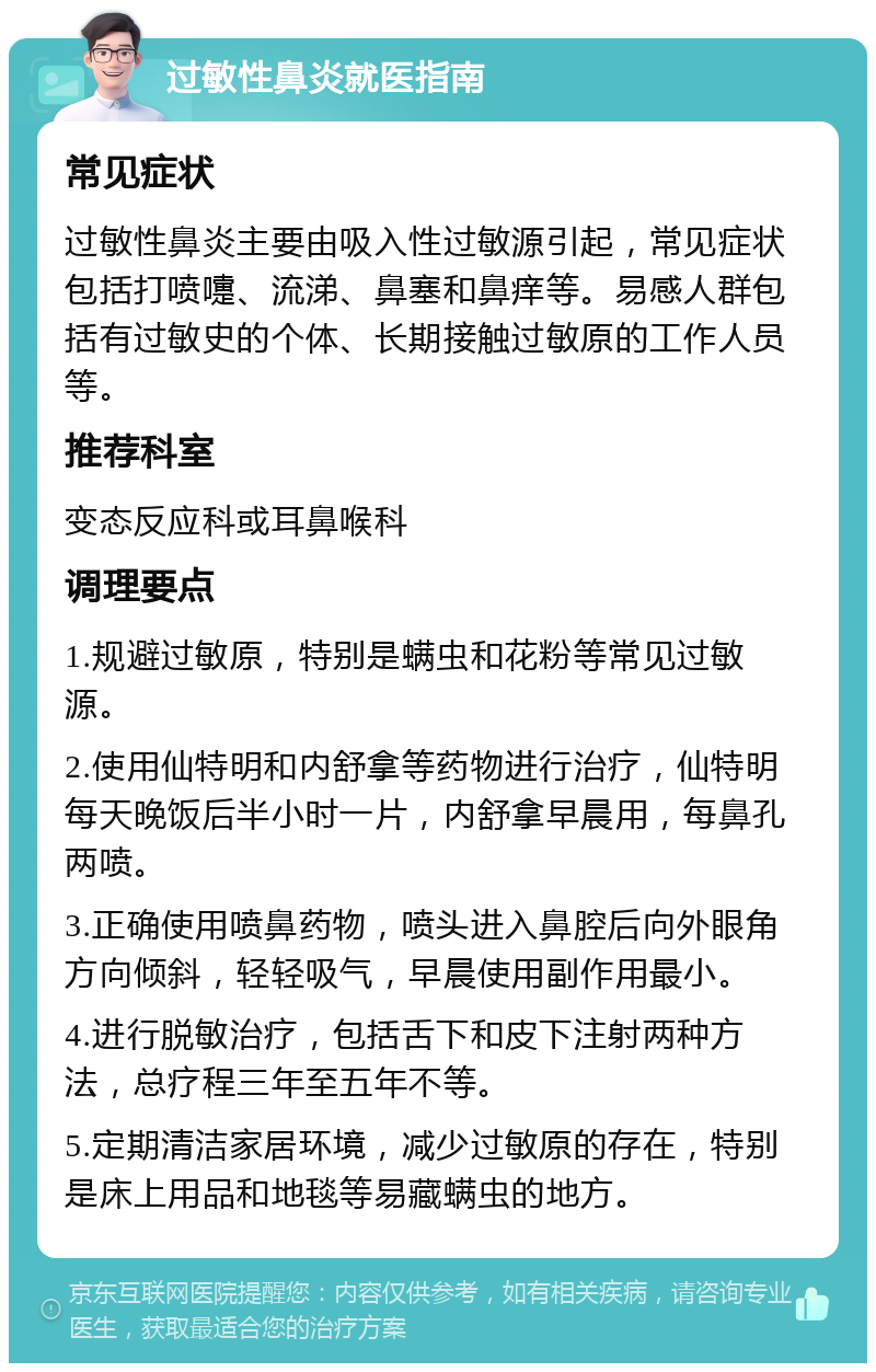 过敏性鼻炎就医指南 常见症状 过敏性鼻炎主要由吸入性过敏源引起，常见症状包括打喷嚏、流涕、鼻塞和鼻痒等。易感人群包括有过敏史的个体、长期接触过敏原的工作人员等。 推荐科室 变态反应科或耳鼻喉科 调理要点 1.规避过敏原，特别是螨虫和花粉等常见过敏源。 2.使用仙特明和内舒拿等药物进行治疗，仙特明每天晚饭后半小时一片，内舒拿早晨用，每鼻孔两喷。 3.正确使用喷鼻药物，喷头进入鼻腔后向外眼角方向倾斜，轻轻吸气，早晨使用副作用最小。 4.进行脱敏治疗，包括舌下和皮下注射两种方法，总疗程三年至五年不等。 5.定期清洁家居环境，减少过敏原的存在，特别是床上用品和地毯等易藏螨虫的地方。