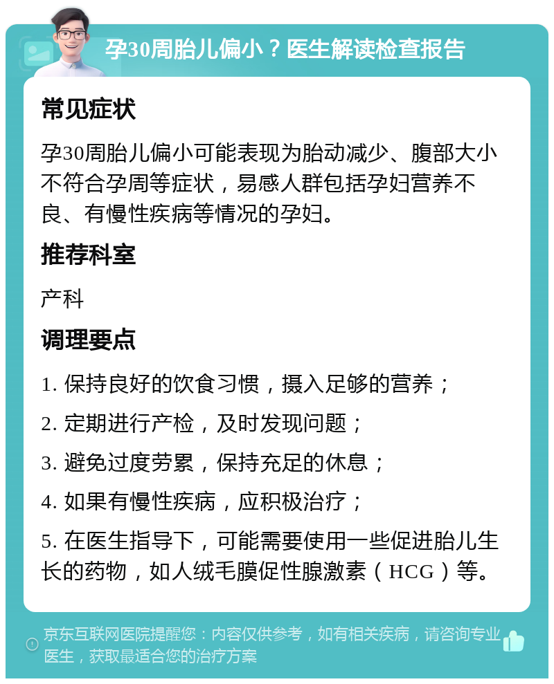 孕30周胎儿偏小？医生解读检查报告 常见症状 孕30周胎儿偏小可能表现为胎动减少、腹部大小不符合孕周等症状，易感人群包括孕妇营养不良、有慢性疾病等情况的孕妇。 推荐科室 产科 调理要点 1. 保持良好的饮食习惯，摄入足够的营养； 2. 定期进行产检，及时发现问题； 3. 避免过度劳累，保持充足的休息； 4. 如果有慢性疾病，应积极治疗； 5. 在医生指导下，可能需要使用一些促进胎儿生长的药物，如人绒毛膜促性腺激素（HCG）等。