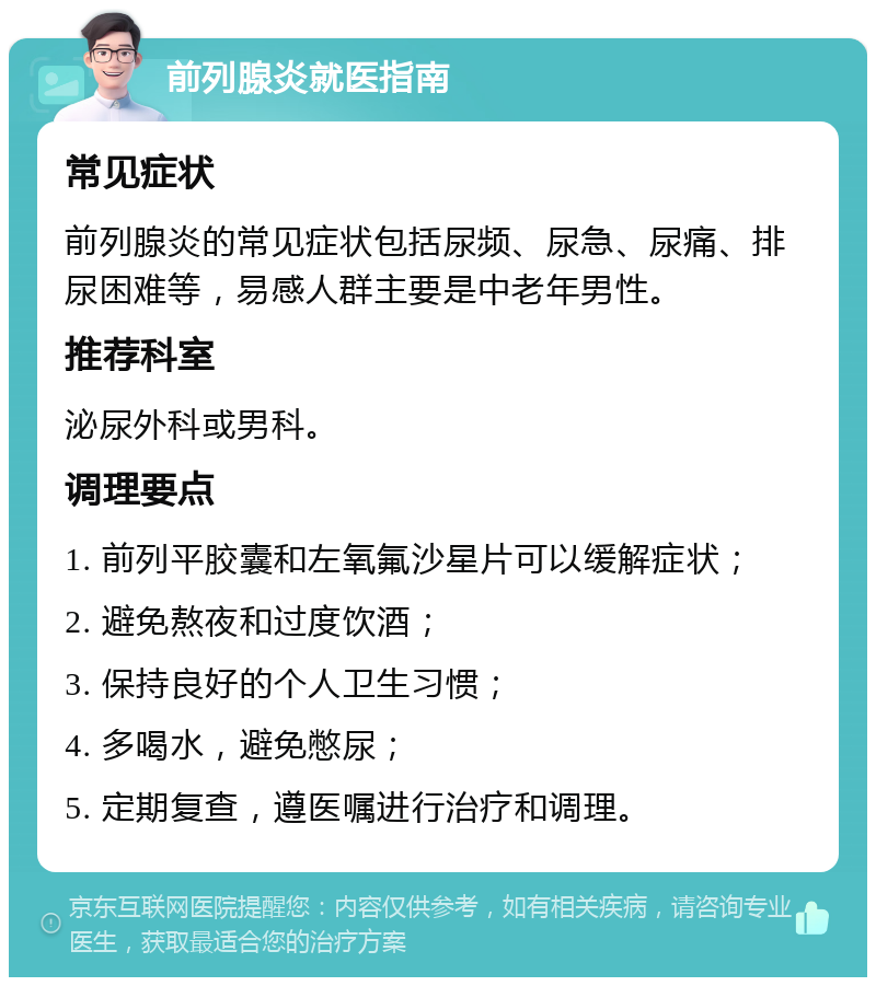 前列腺炎就医指南 常见症状 前列腺炎的常见症状包括尿频、尿急、尿痛、排尿困难等，易感人群主要是中老年男性。 推荐科室 泌尿外科或男科。 调理要点 1. 前列平胶囊和左氧氟沙星片可以缓解症状； 2. 避免熬夜和过度饮酒； 3. 保持良好的个人卫生习惯； 4. 多喝水，避免憋尿； 5. 定期复查，遵医嘱进行治疗和调理。