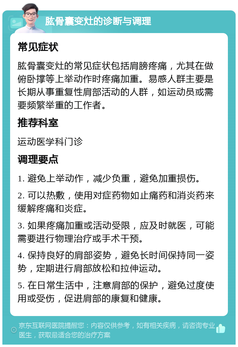 肱骨囊变灶的诊断与调理 常见症状 肱骨囊变灶的常见症状包括肩膀疼痛，尤其在做俯卧撑等上举动作时疼痛加重。易感人群主要是长期从事重复性肩部活动的人群，如运动员或需要频繁举重的工作者。 推荐科室 运动医学科门诊 调理要点 1. 避免上举动作，减少负重，避免加重损伤。 2. 可以热敷，使用对症药物如止痛药和消炎药来缓解疼痛和炎症。 3. 如果疼痛加重或活动受限，应及时就医，可能需要进行物理治疗或手术干预。 4. 保持良好的肩部姿势，避免长时间保持同一姿势，定期进行肩部放松和拉伸运动。 5. 在日常生活中，注意肩部的保护，避免过度使用或受伤，促进肩部的康复和健康。