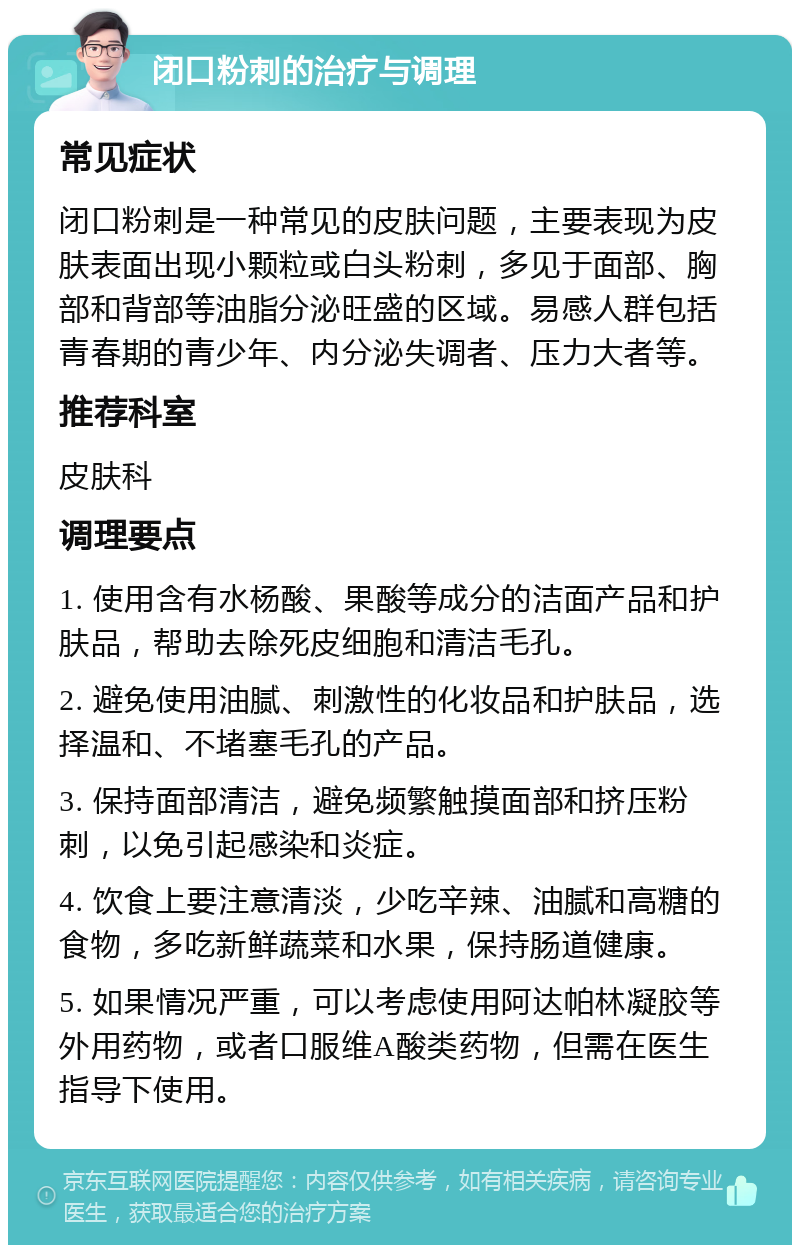 闭口粉刺的治疗与调理 常见症状 闭口粉刺是一种常见的皮肤问题，主要表现为皮肤表面出现小颗粒或白头粉刺，多见于面部、胸部和背部等油脂分泌旺盛的区域。易感人群包括青春期的青少年、内分泌失调者、压力大者等。 推荐科室 皮肤科 调理要点 1. 使用含有水杨酸、果酸等成分的洁面产品和护肤品，帮助去除死皮细胞和清洁毛孔。 2. 避免使用油腻、刺激性的化妆品和护肤品，选择温和、不堵塞毛孔的产品。 3. 保持面部清洁，避免频繁触摸面部和挤压粉刺，以免引起感染和炎症。 4. 饮食上要注意清淡，少吃辛辣、油腻和高糖的食物，多吃新鲜蔬菜和水果，保持肠道健康。 5. 如果情况严重，可以考虑使用阿达帕林凝胶等外用药物，或者口服维A酸类药物，但需在医生指导下使用。