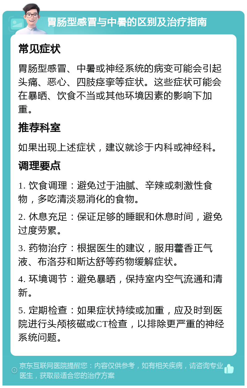 胃肠型感冒与中暑的区别及治疗指南 常见症状 胃肠型感冒、中暑或神经系统的病变可能会引起头痛、恶心、四肢痉挛等症状。这些症状可能会在暴晒、饮食不当或其他环境因素的影响下加重。 推荐科室 如果出现上述症状，建议就诊于内科或神经科。 调理要点 1. 饮食调理：避免过于油腻、辛辣或刺激性食物，多吃清淡易消化的食物。 2. 休息充足：保证足够的睡眠和休息时间，避免过度劳累。 3. 药物治疗：根据医生的建议，服用藿香正气液、布洛芬和斯达舒等药物缓解症状。 4. 环境调节：避免暴晒，保持室内空气流通和清新。 5. 定期检查：如果症状持续或加重，应及时到医院进行头颅核磁或CT检查，以排除更严重的神经系统问题。