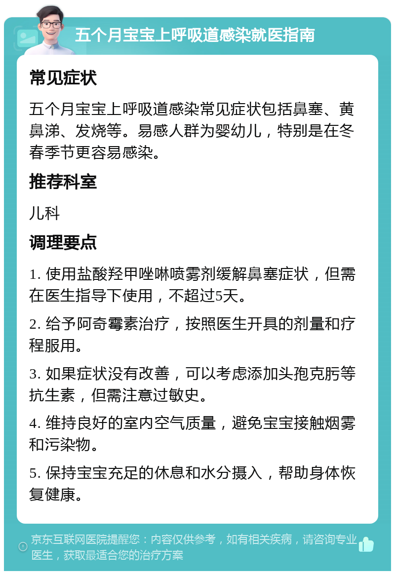 五个月宝宝上呼吸道感染就医指南 常见症状 五个月宝宝上呼吸道感染常见症状包括鼻塞、黄鼻涕、发烧等。易感人群为婴幼儿，特别是在冬春季节更容易感染。 推荐科室 儿科 调理要点 1. 使用盐酸羟甲唑啉喷雾剂缓解鼻塞症状，但需在医生指导下使用，不超过5天。 2. 给予阿奇霉素治疗，按照医生开具的剂量和疗程服用。 3. 如果症状没有改善，可以考虑添加头孢克肟等抗生素，但需注意过敏史。 4. 维持良好的室内空气质量，避免宝宝接触烟雾和污染物。 5. 保持宝宝充足的休息和水分摄入，帮助身体恢复健康。