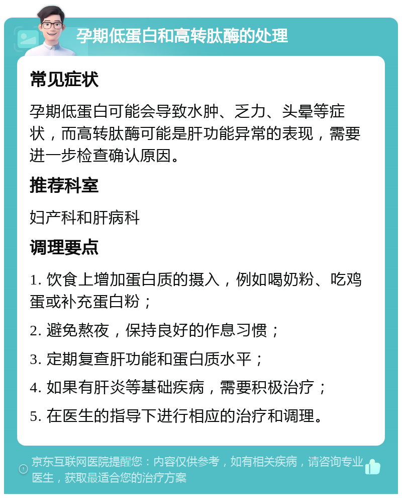 孕期低蛋白和高转肽酶的处理 常见症状 孕期低蛋白可能会导致水肿、乏力、头晕等症状，而高转肽酶可能是肝功能异常的表现，需要进一步检查确认原因。 推荐科室 妇产科和肝病科 调理要点 1. 饮食上增加蛋白质的摄入，例如喝奶粉、吃鸡蛋或补充蛋白粉； 2. 避免熬夜，保持良好的作息习惯； 3. 定期复查肝功能和蛋白质水平； 4. 如果有肝炎等基础疾病，需要积极治疗； 5. 在医生的指导下进行相应的治疗和调理。