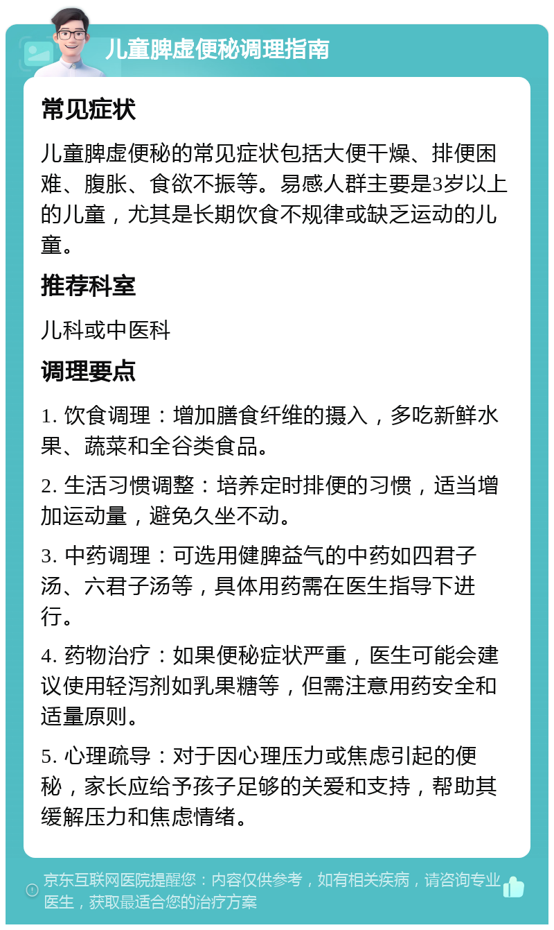 儿童脾虚便秘调理指南 常见症状 儿童脾虚便秘的常见症状包括大便干燥、排便困难、腹胀、食欲不振等。易感人群主要是3岁以上的儿童，尤其是长期饮食不规律或缺乏运动的儿童。 推荐科室 儿科或中医科 调理要点 1. 饮食调理：增加膳食纤维的摄入，多吃新鲜水果、蔬菜和全谷类食品。 2. 生活习惯调整：培养定时排便的习惯，适当增加运动量，避免久坐不动。 3. 中药调理：可选用健脾益气的中药如四君子汤、六君子汤等，具体用药需在医生指导下进行。 4. 药物治疗：如果便秘症状严重，医生可能会建议使用轻泻剂如乳果糖等，但需注意用药安全和适量原则。 5. 心理疏导：对于因心理压力或焦虑引起的便秘，家长应给予孩子足够的关爱和支持，帮助其缓解压力和焦虑情绪。