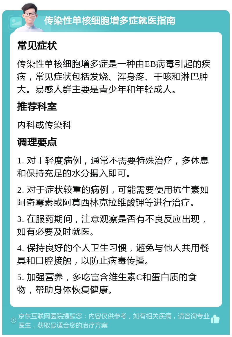 传染性单核细胞增多症就医指南 常见症状 传染性单核细胞增多症是一种由EB病毒引起的疾病，常见症状包括发烧、浑身疼、干咳和淋巴肿大。易感人群主要是青少年和年轻成人。 推荐科室 内科或传染科 调理要点 1. 对于轻度病例，通常不需要特殊治疗，多休息和保持充足的水分摄入即可。 2. 对于症状较重的病例，可能需要使用抗生素如阿奇霉素或阿莫西林克拉维酸钾等进行治疗。 3. 在服药期间，注意观察是否有不良反应出现，如有必要及时就医。 4. 保持良好的个人卫生习惯，避免与他人共用餐具和口腔接触，以防止病毒传播。 5. 加强营养，多吃富含维生素C和蛋白质的食物，帮助身体恢复健康。