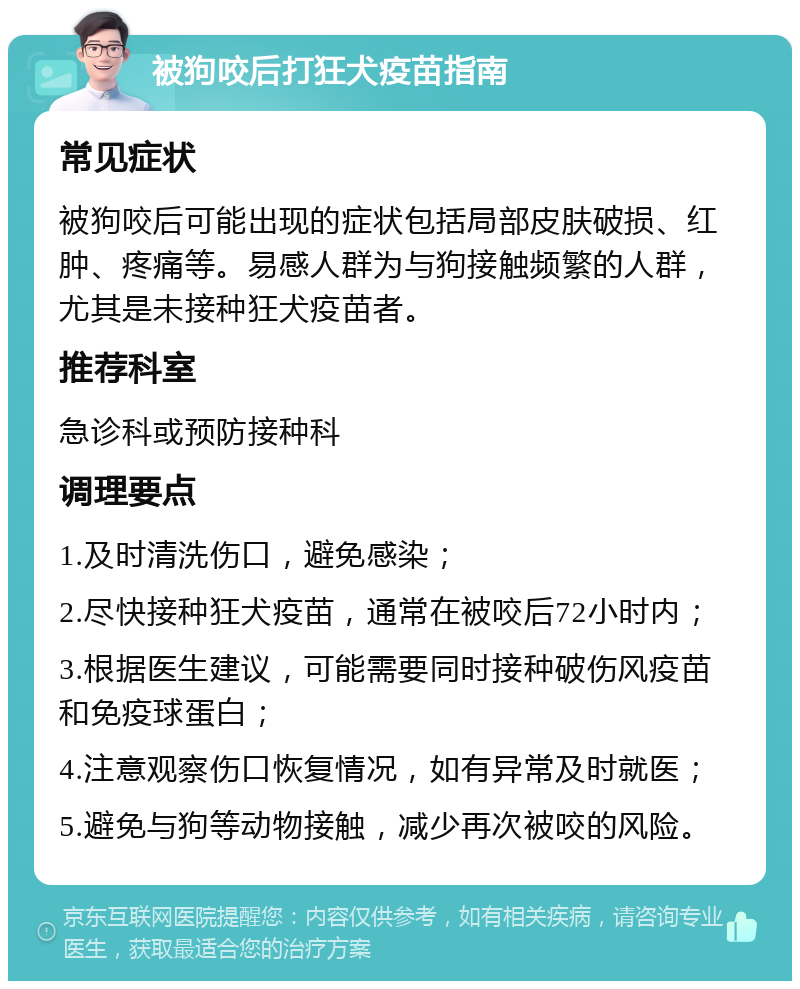 被狗咬后打狂犬疫苗指南 常见症状 被狗咬后可能出现的症状包括局部皮肤破损、红肿、疼痛等。易感人群为与狗接触频繁的人群，尤其是未接种狂犬疫苗者。 推荐科室 急诊科或预防接种科 调理要点 1.及时清洗伤口，避免感染； 2.尽快接种狂犬疫苗，通常在被咬后72小时内； 3.根据医生建议，可能需要同时接种破伤风疫苗和免疫球蛋白； 4.注意观察伤口恢复情况，如有异常及时就医； 5.避免与狗等动物接触，减少再次被咬的风险。