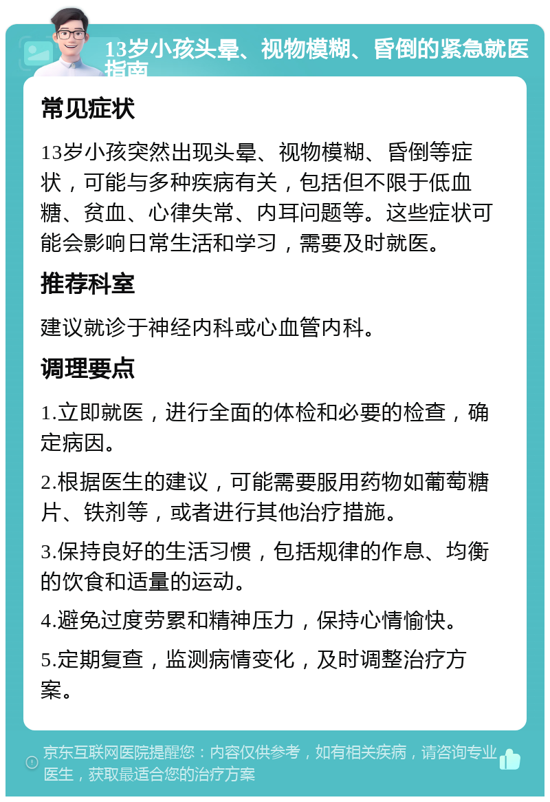 13岁小孩头晕、视物模糊、昏倒的紧急就医指南 常见症状 13岁小孩突然出现头晕、视物模糊、昏倒等症状，可能与多种疾病有关，包括但不限于低血糖、贫血、心律失常、内耳问题等。这些症状可能会影响日常生活和学习，需要及时就医。 推荐科室 建议就诊于神经内科或心血管内科。 调理要点 1.立即就医，进行全面的体检和必要的检查，确定病因。 2.根据医生的建议，可能需要服用药物如葡萄糖片、铁剂等，或者进行其他治疗措施。 3.保持良好的生活习惯，包括规律的作息、均衡的饮食和适量的运动。 4.避免过度劳累和精神压力，保持心情愉快。 5.定期复查，监测病情变化，及时调整治疗方案。