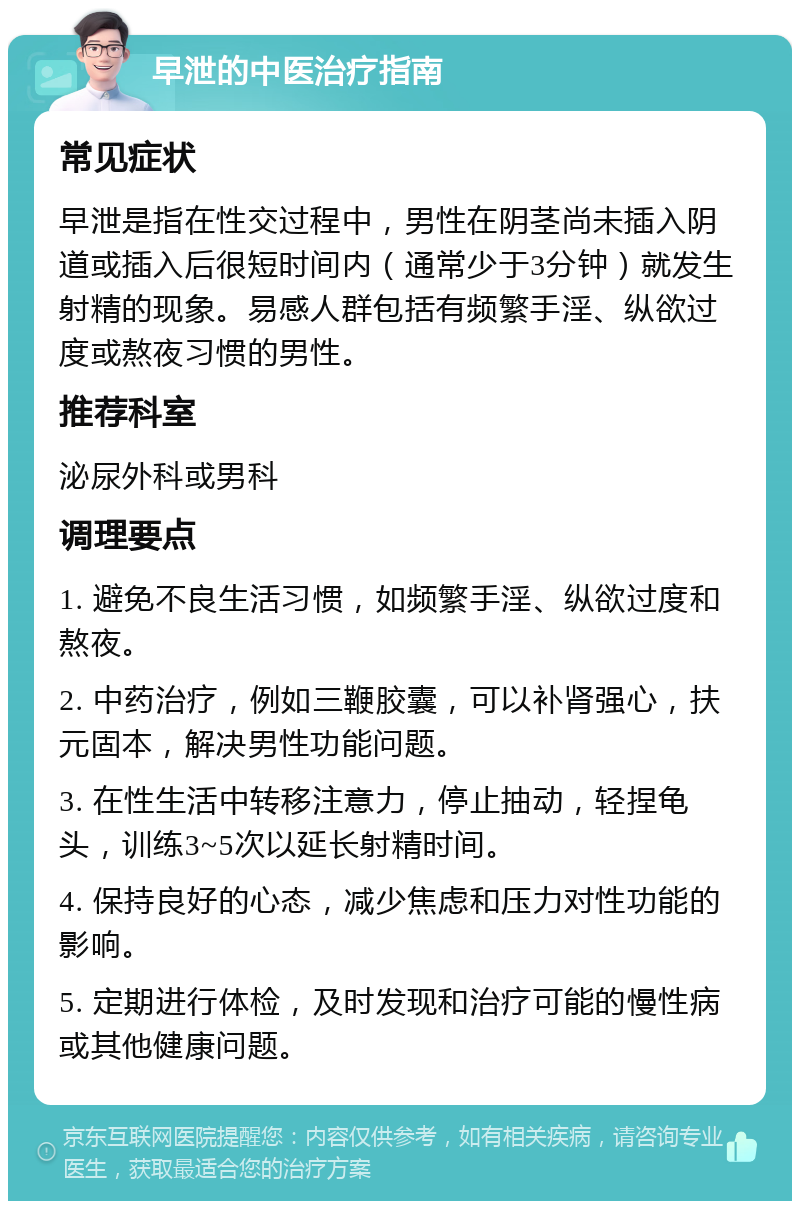 早泄的中医治疗指南 常见症状 早泄是指在性交过程中，男性在阴茎尚未插入阴道或插入后很短时间内（通常少于3分钟）就发生射精的现象。易感人群包括有频繁手淫、纵欲过度或熬夜习惯的男性。 推荐科室 泌尿外科或男科 调理要点 1. 避免不良生活习惯，如频繁手淫、纵欲过度和熬夜。 2. 中药治疗，例如三鞭胶囊，可以补肾强心，扶元固本，解决男性功能问题。 3. 在性生活中转移注意力，停止抽动，轻捏龟头，训练3~5次以延长射精时间。 4. 保持良好的心态，减少焦虑和压力对性功能的影响。 5. 定期进行体检，及时发现和治疗可能的慢性病或其他健康问题。