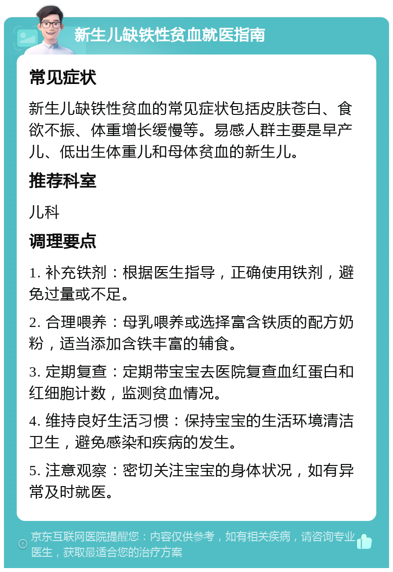 新生儿缺铁性贫血就医指南 常见症状 新生儿缺铁性贫血的常见症状包括皮肤苍白、食欲不振、体重增长缓慢等。易感人群主要是早产儿、低出生体重儿和母体贫血的新生儿。 推荐科室 儿科 调理要点 1. 补充铁剂：根据医生指导，正确使用铁剂，避免过量或不足。 2. 合理喂养：母乳喂养或选择富含铁质的配方奶粉，适当添加含铁丰富的辅食。 3. 定期复查：定期带宝宝去医院复查血红蛋白和红细胞计数，监测贫血情况。 4. 维持良好生活习惯：保持宝宝的生活环境清洁卫生，避免感染和疾病的发生。 5. 注意观察：密切关注宝宝的身体状况，如有异常及时就医。