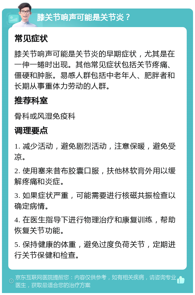 膝关节响声可能是关节炎？ 常见症状 膝关节响声可能是关节炎的早期症状，尤其是在一伸一蜷时出现。其他常见症状包括关节疼痛、僵硬和肿胀。易感人群包括中老年人、肥胖者和长期从事重体力劳动的人群。 推荐科室 骨科或风湿免疫科 调理要点 1. 减少活动，避免剧烈活动，注意保暖，避免受凉。 2. 使用塞来昔布胶囊口服，扶他林软膏外用以缓解疼痛和炎症。 3. 如果症状严重，可能需要进行核磁共振检查以确定病情。 4. 在医生指导下进行物理治疗和康复训练，帮助恢复关节功能。 5. 保持健康的体重，避免过度负荷关节，定期进行关节保健和检查。