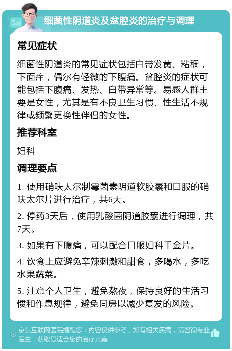 细菌性阴道炎及盆腔炎的治疗与调理 常见症状 细菌性阴道炎的常见症状包括白带发黄、粘稠，下面痒，偶尔有轻微的下腹痛。盆腔炎的症状可能包括下腹痛、发热、白带异常等。易感人群主要是女性，尤其是有不良卫生习惯、性生活不规律或频繁更换性伴侣的女性。 推荐科室 妇科 调理要点 1. 使用硝呋太尔制霉菌素阴道软胶囊和口服的硝呋太尔片进行治疗，共6天。 2. 停药3天后，使用乳酸菌阴道胶囊进行调理，共7天。 3. 如果有下腹痛，可以配合口服妇科千金片。 4. 饮食上应避免辛辣刺激和甜食，多喝水，多吃水果蔬菜。 5. 注意个人卫生，避免熬夜，保持良好的生活习惯和作息规律，避免同房以减少复发的风险。