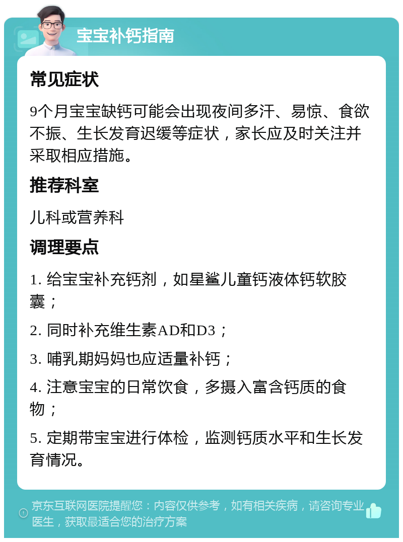 宝宝补钙指南 常见症状 9个月宝宝缺钙可能会出现夜间多汗、易惊、食欲不振、生长发育迟缓等症状，家长应及时关注并采取相应措施。 推荐科室 儿科或营养科 调理要点 1. 给宝宝补充钙剂，如星鲨儿童钙液体钙软胶囊； 2. 同时补充维生素AD和D3； 3. 哺乳期妈妈也应适量补钙； 4. 注意宝宝的日常饮食，多摄入富含钙质的食物； 5. 定期带宝宝进行体检，监测钙质水平和生长发育情况。