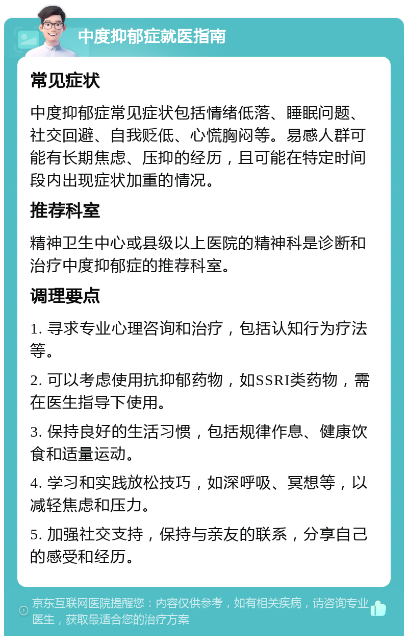 中度抑郁症就医指南 常见症状 中度抑郁症常见症状包括情绪低落、睡眠问题、社交回避、自我贬低、心慌胸闷等。易感人群可能有长期焦虑、压抑的经历，且可能在特定时间段内出现症状加重的情况。 推荐科室 精神卫生中心或县级以上医院的精神科是诊断和治疗中度抑郁症的推荐科室。 调理要点 1. 寻求专业心理咨询和治疗，包括认知行为疗法等。 2. 可以考虑使用抗抑郁药物，如SSRI类药物，需在医生指导下使用。 3. 保持良好的生活习惯，包括规律作息、健康饮食和适量运动。 4. 学习和实践放松技巧，如深呼吸、冥想等，以减轻焦虑和压力。 5. 加强社交支持，保持与亲友的联系，分享自己的感受和经历。