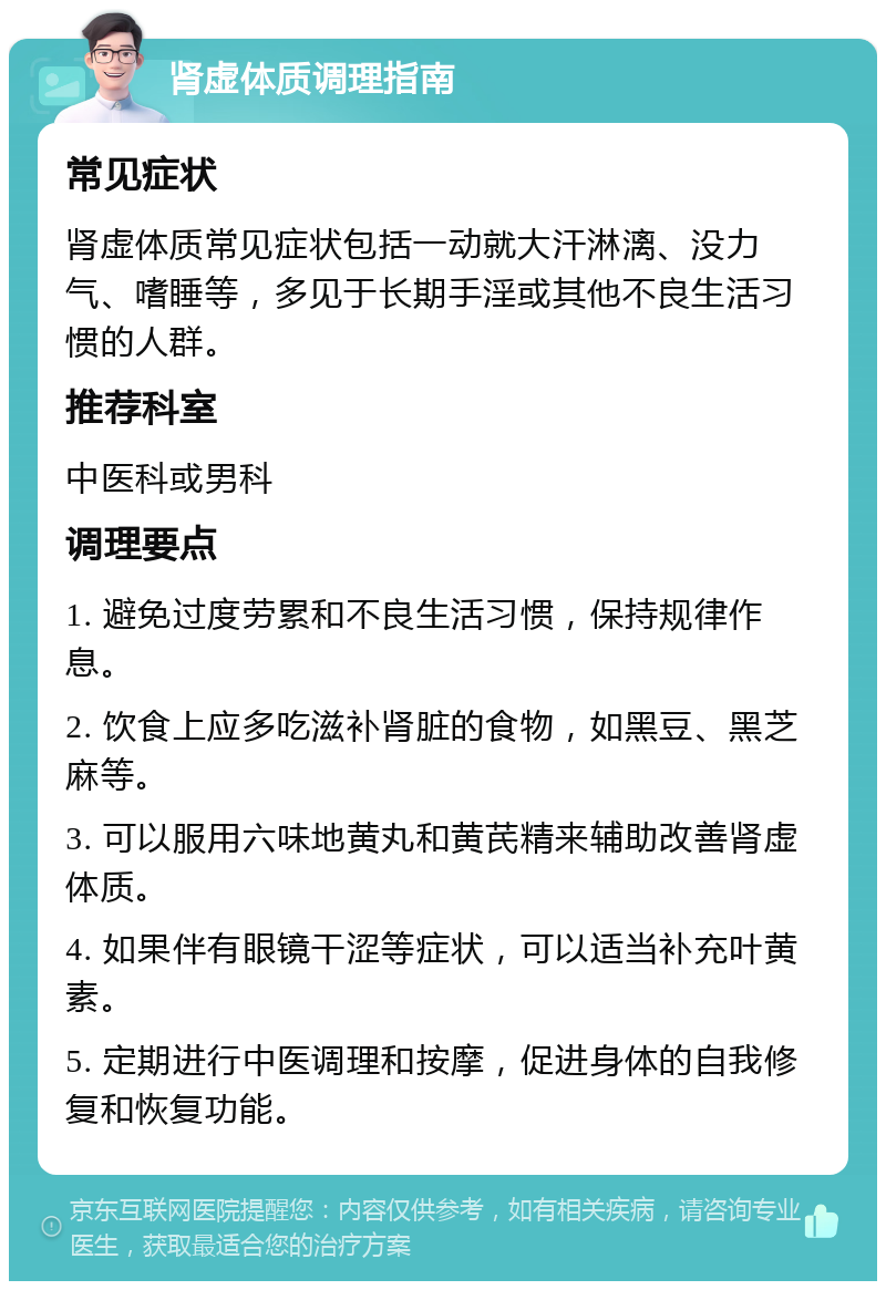 肾虚体质调理指南 常见症状 肾虚体质常见症状包括一动就大汗淋漓、没力气、嗜睡等，多见于长期手淫或其他不良生活习惯的人群。 推荐科室 中医科或男科 调理要点 1. 避免过度劳累和不良生活习惯，保持规律作息。 2. 饮食上应多吃滋补肾脏的食物，如黑豆、黑芝麻等。 3. 可以服用六味地黄丸和黄芪精来辅助改善肾虚体质。 4. 如果伴有眼镜干涩等症状，可以适当补充叶黄素。 5. 定期进行中医调理和按摩，促进身体的自我修复和恢复功能。