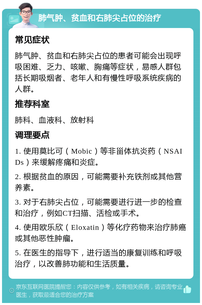 肺气肿、贫血和右肺尖占位的治疗 常见症状 肺气肿、贫血和右肺尖占位的患者可能会出现呼吸困难、乏力、咳嗽、胸痛等症状，易感人群包括长期吸烟者、老年人和有慢性呼吸系统疾病的人群。 推荐科室 肺科、血液科、放射科 调理要点 1. 使用莫比可（Mobic）等非甾体抗炎药（NSAIDs）来缓解疼痛和炎症。 2. 根据贫血的原因，可能需要补充铁剂或其他营养素。 3. 对于右肺尖占位，可能需要进行进一步的检查和治疗，例如CT扫描、活检或手术。 4. 使用欧乐欣（Eloxatin）等化疗药物来治疗肺癌或其他恶性肿瘤。 5. 在医生的指导下，进行适当的康复训练和呼吸治疗，以改善肺功能和生活质量。