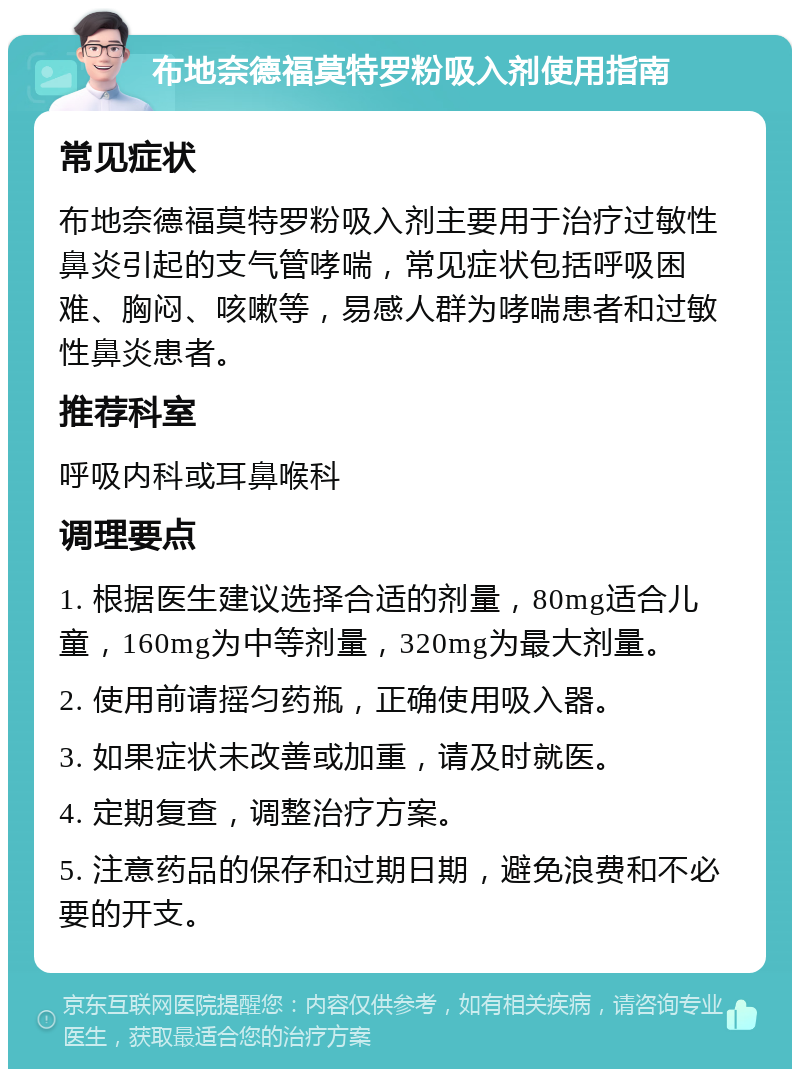 布地奈德福莫特罗粉吸入剂使用指南 常见症状 布地奈德福莫特罗粉吸入剂主要用于治疗过敏性鼻炎引起的支气管哮喘，常见症状包括呼吸困难、胸闷、咳嗽等，易感人群为哮喘患者和过敏性鼻炎患者。 推荐科室 呼吸内科或耳鼻喉科 调理要点 1. 根据医生建议选择合适的剂量，80mg适合儿童，160mg为中等剂量，320mg为最大剂量。 2. 使用前请摇匀药瓶，正确使用吸入器。 3. 如果症状未改善或加重，请及时就医。 4. 定期复查，调整治疗方案。 5. 注意药品的保存和过期日期，避免浪费和不必要的开支。