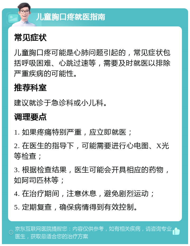 儿童胸口疼就医指南 常见症状 儿童胸口疼可能是心肺问题引起的，常见症状包括呼吸困难、心跳过速等，需要及时就医以排除严重疾病的可能性。 推荐科室 建议就诊于急诊科或小儿科。 调理要点 1. 如果疼痛特别严重，应立即就医； 2. 在医生的指导下，可能需要进行心电图、X光等检查； 3. 根据检查结果，医生可能会开具相应的药物，如阿司匹林等； 4. 在治疗期间，注意休息，避免剧烈运动； 5. 定期复查，确保病情得到有效控制。