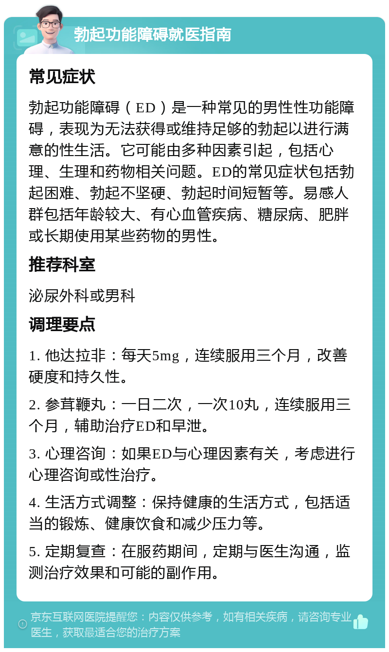 勃起功能障碍就医指南 常见症状 勃起功能障碍（ED）是一种常见的男性性功能障碍，表现为无法获得或维持足够的勃起以进行满意的性生活。它可能由多种因素引起，包括心理、生理和药物相关问题。ED的常见症状包括勃起困难、勃起不坚硬、勃起时间短暂等。易感人群包括年龄较大、有心血管疾病、糖尿病、肥胖或长期使用某些药物的男性。 推荐科室 泌尿外科或男科 调理要点 1. 他达拉非：每天5mg，连续服用三个月，改善硬度和持久性。 2. 参茸鞭丸：一日二次，一次10丸，连续服用三个月，辅助治疗ED和早泄。 3. 心理咨询：如果ED与心理因素有关，考虑进行心理咨询或性治疗。 4. 生活方式调整：保持健康的生活方式，包括适当的锻炼、健康饮食和减少压力等。 5. 定期复查：在服药期间，定期与医生沟通，监测治疗效果和可能的副作用。