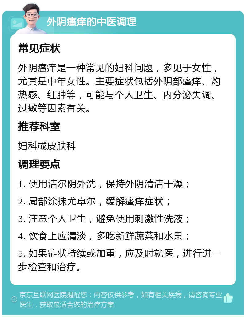 外阴瘙痒的中医调理 常见症状 外阴瘙痒是一种常见的妇科问题，多见于女性，尤其是中年女性。主要症状包括外阴部瘙痒、灼热感、红肿等，可能与个人卫生、内分泌失调、过敏等因素有关。 推荐科室 妇科或皮肤科 调理要点 1. 使用洁尔阴外洗，保持外阴清洁干燥； 2. 局部涂抹尤卓尔，缓解瘙痒症状； 3. 注意个人卫生，避免使用刺激性洗液； 4. 饮食上应清淡，多吃新鲜蔬菜和水果； 5. 如果症状持续或加重，应及时就医，进行进一步检查和治疗。