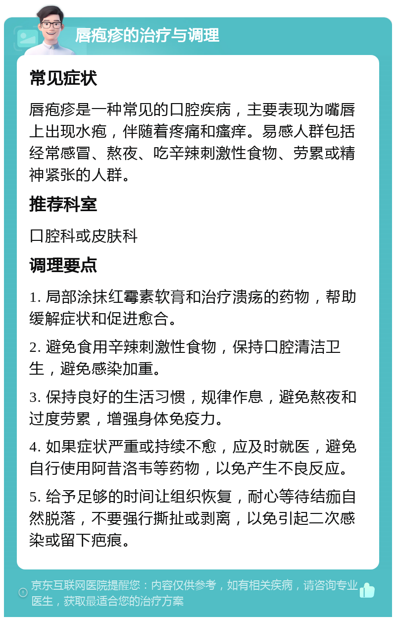 唇疱疹的治疗与调理 常见症状 唇疱疹是一种常见的口腔疾病，主要表现为嘴唇上出现水疱，伴随着疼痛和瘙痒。易感人群包括经常感冒、熬夜、吃辛辣刺激性食物、劳累或精神紧张的人群。 推荐科室 口腔科或皮肤科 调理要点 1. 局部涂抹红霉素软膏和治疗溃疡的药物，帮助缓解症状和促进愈合。 2. 避免食用辛辣刺激性食物，保持口腔清洁卫生，避免感染加重。 3. 保持良好的生活习惯，规律作息，避免熬夜和过度劳累，增强身体免疫力。 4. 如果症状严重或持续不愈，应及时就医，避免自行使用阿昔洛韦等药物，以免产生不良反应。 5. 给予足够的时间让组织恢复，耐心等待结痂自然脱落，不要强行撕扯或剥离，以免引起二次感染或留下疤痕。