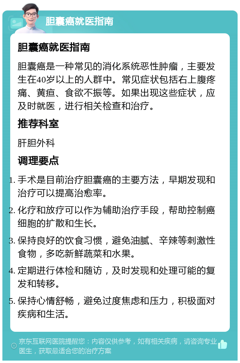 胆囊癌就医指南 胆囊癌就医指南 胆囊癌是一种常见的消化系统恶性肿瘤，主要发生在40岁以上的人群中。常见症状包括右上腹疼痛、黄疸、食欲不振等。如果出现这些症状，应及时就医，进行相关检查和治疗。 推荐科室 肝胆外科 调理要点 手术是目前治疗胆囊癌的主要方法，早期发现和治疗可以提高治愈率。 化疗和放疗可以作为辅助治疗手段，帮助控制癌细胞的扩散和生长。 保持良好的饮食习惯，避免油腻、辛辣等刺激性食物，多吃新鲜蔬菜和水果。 定期进行体检和随访，及时发现和处理可能的复发和转移。 保持心情舒畅，避免过度焦虑和压力，积极面对疾病和生活。