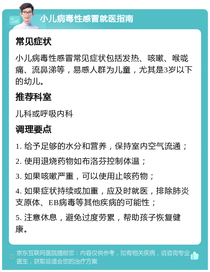 小儿病毒性感冒就医指南 常见症状 小儿病毒性感冒常见症状包括发热、咳嗽、喉咙痛、流鼻涕等，易感人群为儿童，尤其是3岁以下的幼儿。 推荐科室 儿科或呼吸内科 调理要点 1. 给予足够的水分和营养，保持室内空气流通； 2. 使用退烧药物如布洛芬控制体温； 3. 如果咳嗽严重，可以使用止咳药物； 4. 如果症状持续或加重，应及时就医，排除肺炎支原体、EB病毒等其他疾病的可能性； 5. 注意休息，避免过度劳累，帮助孩子恢复健康。