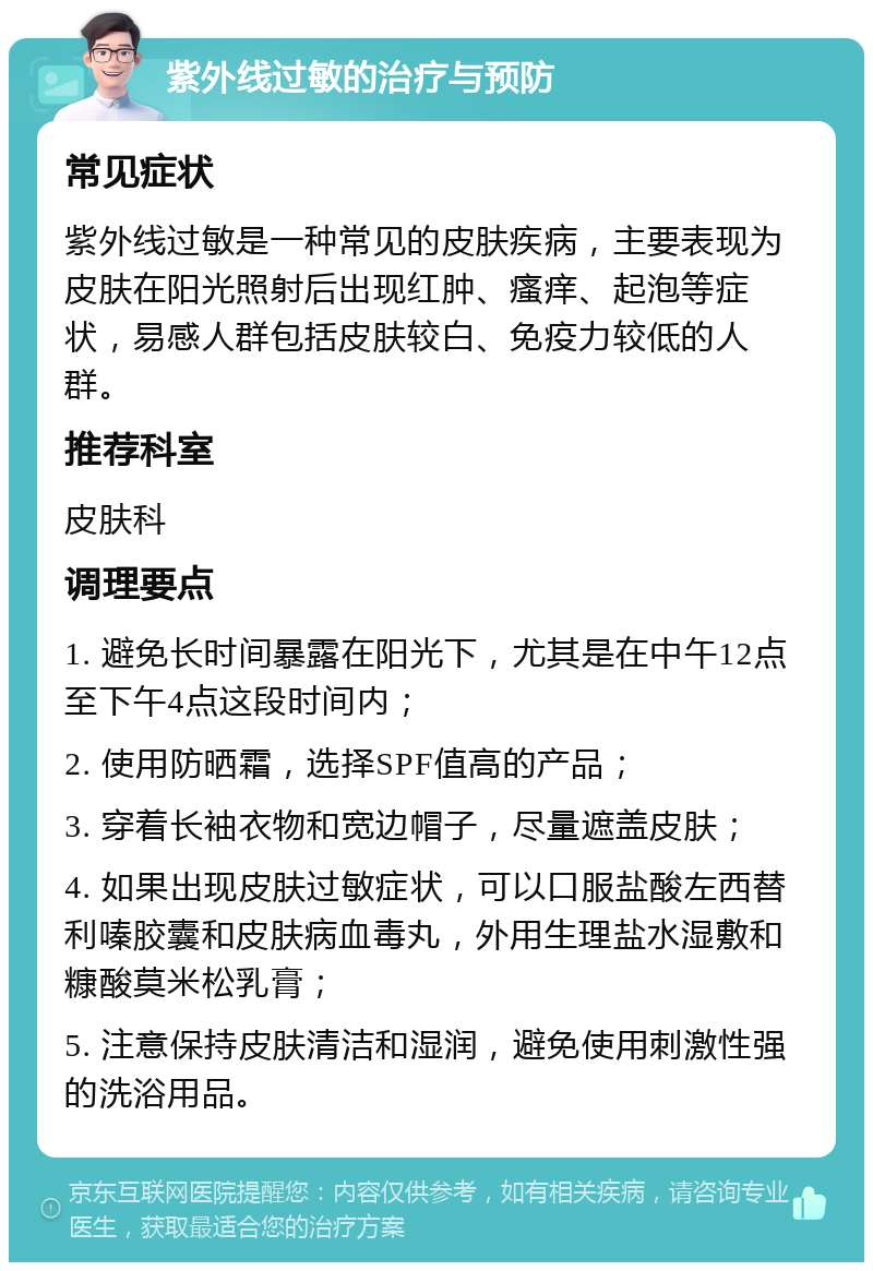 紫外线过敏的治疗与预防 常见症状 紫外线过敏是一种常见的皮肤疾病，主要表现为皮肤在阳光照射后出现红肿、瘙痒、起泡等症状，易感人群包括皮肤较白、免疫力较低的人群。 推荐科室 皮肤科 调理要点 1. 避免长时间暴露在阳光下，尤其是在中午12点至下午4点这段时间内； 2. 使用防晒霜，选择SPF值高的产品； 3. 穿着长袖衣物和宽边帽子，尽量遮盖皮肤； 4. 如果出现皮肤过敏症状，可以口服盐酸左西替利嗪胶囊和皮肤病血毒丸，外用生理盐水湿敷和糠酸莫米松乳膏； 5. 注意保持皮肤清洁和湿润，避免使用刺激性强的洗浴用品。