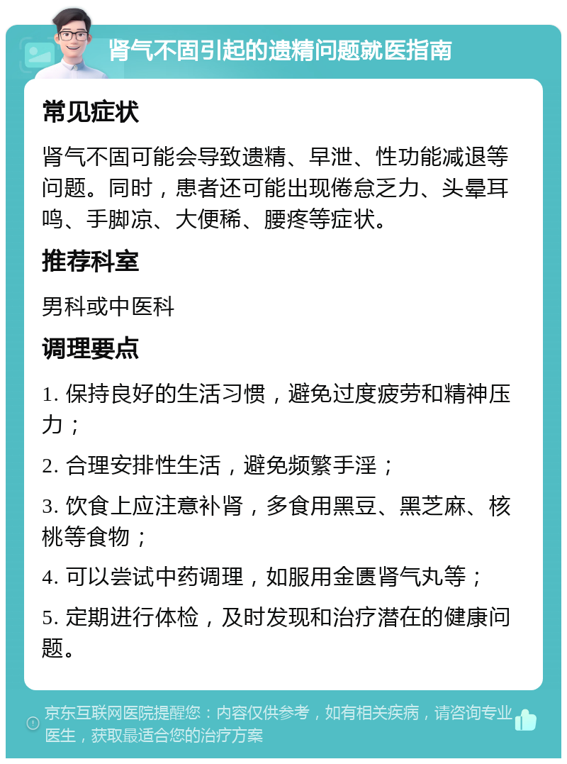 肾气不固引起的遗精问题就医指南 常见症状 肾气不固可能会导致遗精、早泄、性功能减退等问题。同时，患者还可能出现倦怠乏力、头晕耳鸣、手脚凉、大便稀、腰疼等症状。 推荐科室 男科或中医科 调理要点 1. 保持良好的生活习惯，避免过度疲劳和精神压力； 2. 合理安排性生活，避免频繁手淫； 3. 饮食上应注意补肾，多食用黑豆、黑芝麻、核桃等食物； 4. 可以尝试中药调理，如服用金匮肾气丸等； 5. 定期进行体检，及时发现和治疗潜在的健康问题。