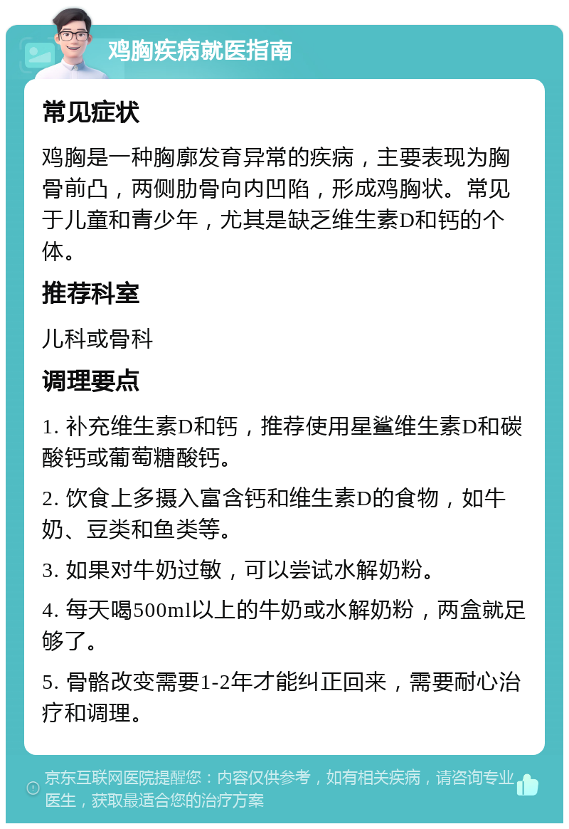 鸡胸疾病就医指南 常见症状 鸡胸是一种胸廓发育异常的疾病，主要表现为胸骨前凸，两侧肋骨向内凹陷，形成鸡胸状。常见于儿童和青少年，尤其是缺乏维生素D和钙的个体。 推荐科室 儿科或骨科 调理要点 1. 补充维生素D和钙，推荐使用星鲨维生素D和碳酸钙或葡萄糖酸钙。 2. 饮食上多摄入富含钙和维生素D的食物，如牛奶、豆类和鱼类等。 3. 如果对牛奶过敏，可以尝试水解奶粉。 4. 每天喝500ml以上的牛奶或水解奶粉，两盒就足够了。 5. 骨骼改变需要1-2年才能纠正回来，需要耐心治疗和调理。