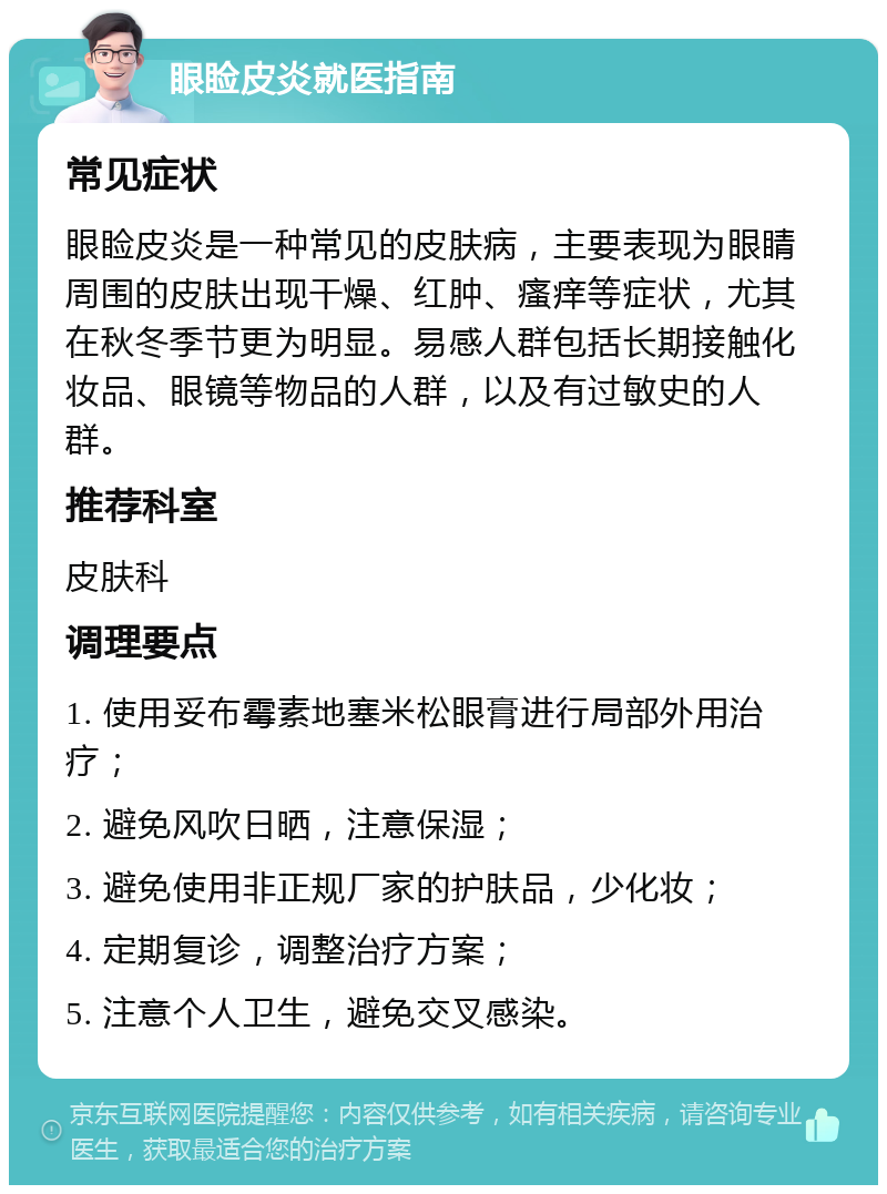 眼睑皮炎就医指南 常见症状 眼睑皮炎是一种常见的皮肤病，主要表现为眼睛周围的皮肤出现干燥、红肿、瘙痒等症状，尤其在秋冬季节更为明显。易感人群包括长期接触化妆品、眼镜等物品的人群，以及有过敏史的人群。 推荐科室 皮肤科 调理要点 1. 使用妥布霉素地塞米松眼膏进行局部外用治疗； 2. 避免风吹日晒，注意保湿； 3. 避免使用非正规厂家的护肤品，少化妆； 4. 定期复诊，调整治疗方案； 5. 注意个人卫生，避免交叉感染。