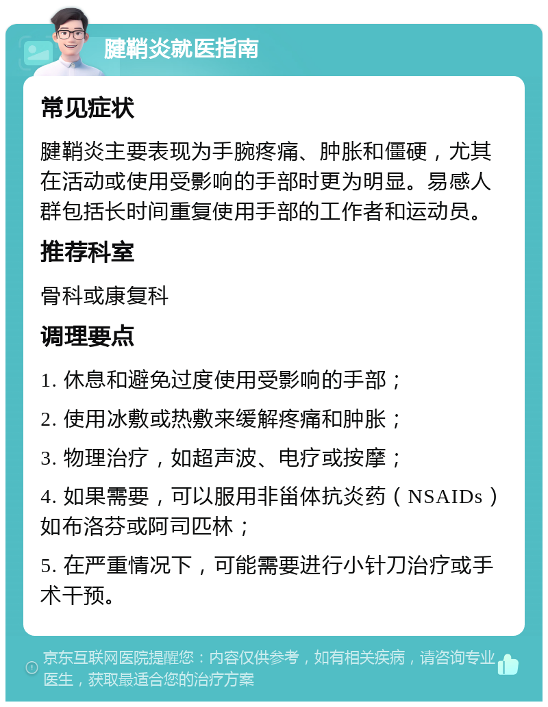 腱鞘炎就医指南 常见症状 腱鞘炎主要表现为手腕疼痛、肿胀和僵硬，尤其在活动或使用受影响的手部时更为明显。易感人群包括长时间重复使用手部的工作者和运动员。 推荐科室 骨科或康复科 调理要点 1. 休息和避免过度使用受影响的手部； 2. 使用冰敷或热敷来缓解疼痛和肿胀； 3. 物理治疗，如超声波、电疗或按摩； 4. 如果需要，可以服用非甾体抗炎药（NSAIDs）如布洛芬或阿司匹林； 5. 在严重情况下，可能需要进行小针刀治疗或手术干预。