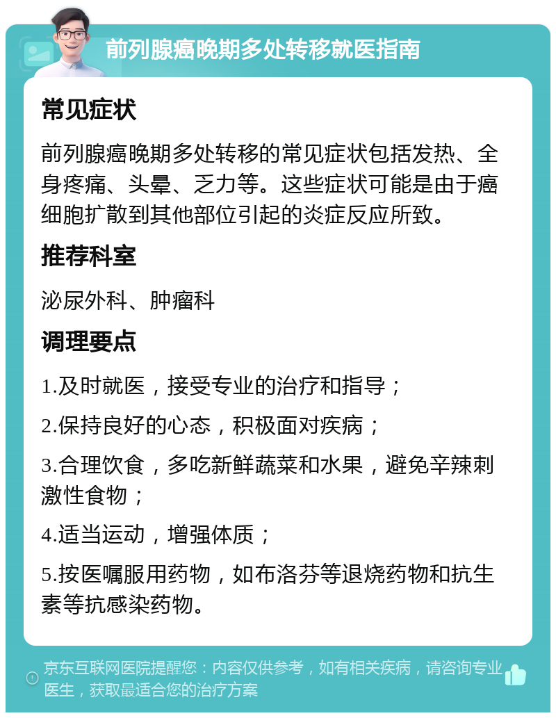 前列腺癌晚期多处转移就医指南 常见症状 前列腺癌晚期多处转移的常见症状包括发热、全身疼痛、头晕、乏力等。这些症状可能是由于癌细胞扩散到其他部位引起的炎症反应所致。 推荐科室 泌尿外科、肿瘤科 调理要点 1.及时就医，接受专业的治疗和指导； 2.保持良好的心态，积极面对疾病； 3.合理饮食，多吃新鲜蔬菜和水果，避免辛辣刺激性食物； 4.适当运动，增强体质； 5.按医嘱服用药物，如布洛芬等退烧药物和抗生素等抗感染药物。