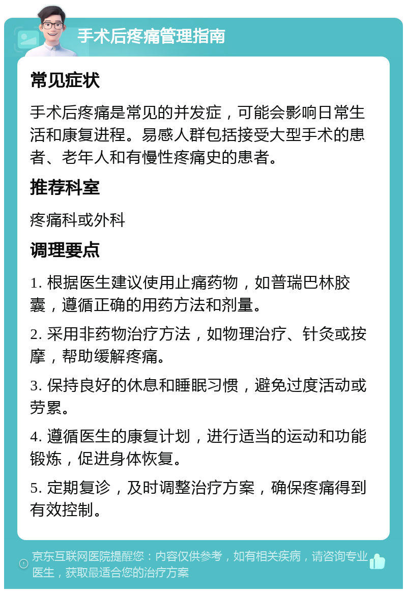 手术后疼痛管理指南 常见症状 手术后疼痛是常见的并发症，可能会影响日常生活和康复进程。易感人群包括接受大型手术的患者、老年人和有慢性疼痛史的患者。 推荐科室 疼痛科或外科 调理要点 1. 根据医生建议使用止痛药物，如普瑞巴林胶囊，遵循正确的用药方法和剂量。 2. 采用非药物治疗方法，如物理治疗、针灸或按摩，帮助缓解疼痛。 3. 保持良好的休息和睡眠习惯，避免过度活动或劳累。 4. 遵循医生的康复计划，进行适当的运动和功能锻炼，促进身体恢复。 5. 定期复诊，及时调整治疗方案，确保疼痛得到有效控制。