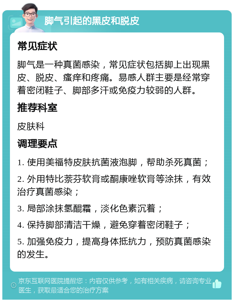 脚气引起的黑皮和脱皮 常见症状 脚气是一种真菌感染，常见症状包括脚上出现黑皮、脱皮、瘙痒和疼痛。易感人群主要是经常穿着密闭鞋子、脚部多汗或免疫力较弱的人群。 推荐科室 皮肤科 调理要点 1. 使用美福特皮肤抗菌液泡脚，帮助杀死真菌； 2. 外用特比萘芬软膏或酮康唑软膏等涂抹，有效治疗真菌感染； 3. 局部涂抹氢醌霜，淡化色素沉着； 4. 保持脚部清洁干燥，避免穿着密闭鞋子； 5. 加强免疫力，提高身体抵抗力，预防真菌感染的发生。