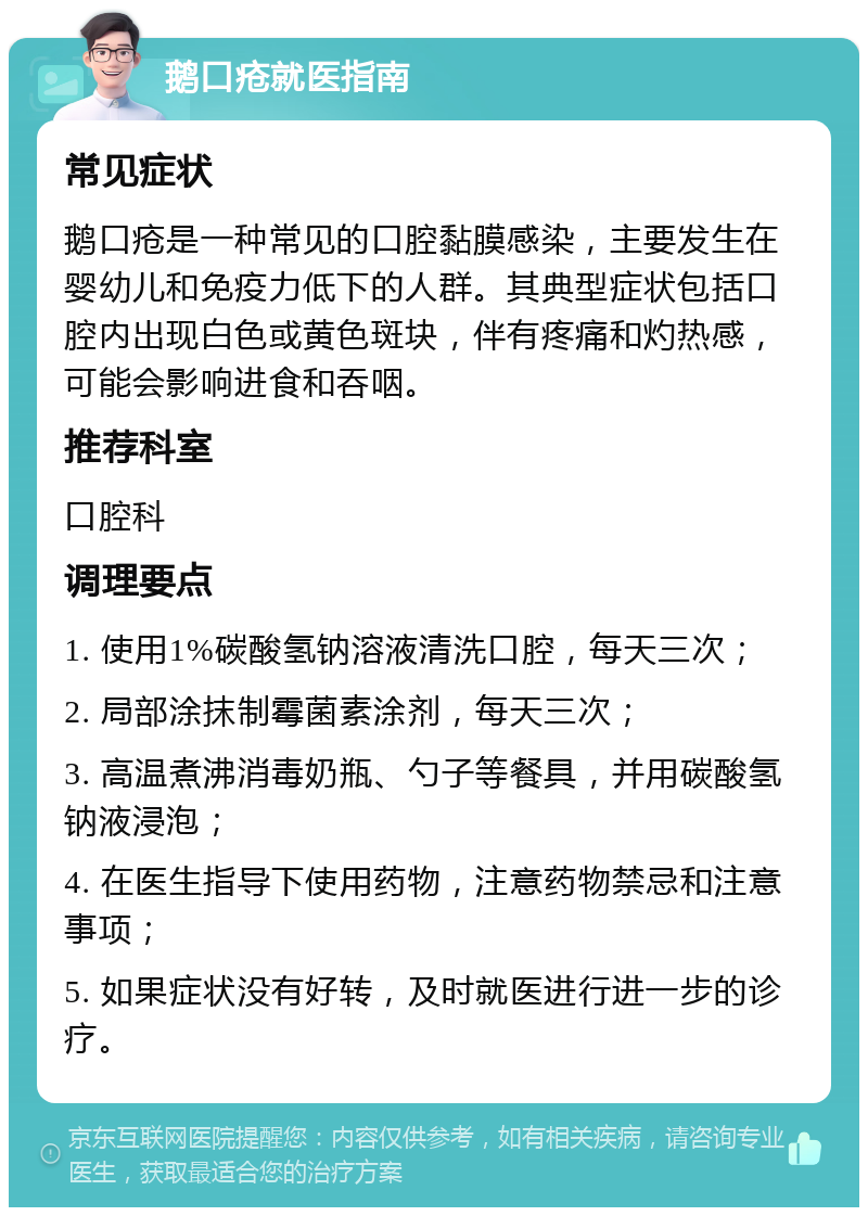 鹅口疮就医指南 常见症状 鹅口疮是一种常见的口腔黏膜感染，主要发生在婴幼儿和免疫力低下的人群。其典型症状包括口腔内出现白色或黄色斑块，伴有疼痛和灼热感，可能会影响进食和吞咽。 推荐科室 口腔科 调理要点 1. 使用1%碳酸氢钠溶液清洗口腔，每天三次； 2. 局部涂抹制霉菌素涂剂，每天三次； 3. 高温煮沸消毒奶瓶、勺子等餐具，并用碳酸氢钠液浸泡； 4. 在医生指导下使用药物，注意药物禁忌和注意事项； 5. 如果症状没有好转，及时就医进行进一步的诊疗。