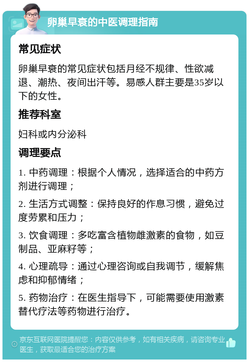 卵巢早衰的中医调理指南 常见症状 卵巢早衰的常见症状包括月经不规律、性欲减退、潮热、夜间出汗等。易感人群主要是35岁以下的女性。 推荐科室 妇科或内分泌科 调理要点 1. 中药调理：根据个人情况，选择适合的中药方剂进行调理； 2. 生活方式调整：保持良好的作息习惯，避免过度劳累和压力； 3. 饮食调理：多吃富含植物雌激素的食物，如豆制品、亚麻籽等； 4. 心理疏导：通过心理咨询或自我调节，缓解焦虑和抑郁情绪； 5. 药物治疗：在医生指导下，可能需要使用激素替代疗法等药物进行治疗。