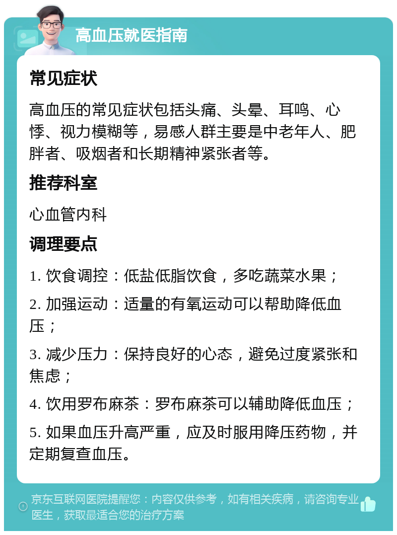 高血压就医指南 常见症状 高血压的常见症状包括头痛、头晕、耳鸣、心悸、视力模糊等，易感人群主要是中老年人、肥胖者、吸烟者和长期精神紧张者等。 推荐科室 心血管内科 调理要点 1. 饮食调控：低盐低脂饮食，多吃蔬菜水果； 2. 加强运动：适量的有氧运动可以帮助降低血压； 3. 减少压力：保持良好的心态，避免过度紧张和焦虑； 4. 饮用罗布麻茶：罗布麻茶可以辅助降低血压； 5. 如果血压升高严重，应及时服用降压药物，并定期复查血压。