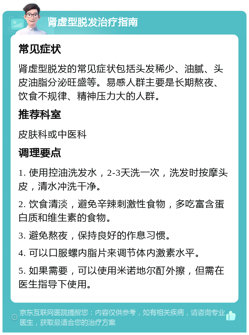 肾虚型脱发治疗指南 常见症状 肾虚型脱发的常见症状包括头发稀少、油腻、头皮油脂分泌旺盛等。易感人群主要是长期熬夜、饮食不规律、精神压力大的人群。 推荐科室 皮肤科或中医科 调理要点 1. 使用控油洗发水，2-3天洗一次，洗发时按摩头皮，清水冲洗干净。 2. 饮食清淡，避免辛辣刺激性食物，多吃富含蛋白质和维生素的食物。 3. 避免熬夜，保持良好的作息习惯。 4. 可以口服螺内脂片来调节体内激素水平。 5. 如果需要，可以使用米诺地尔酊外擦，但需在医生指导下使用。