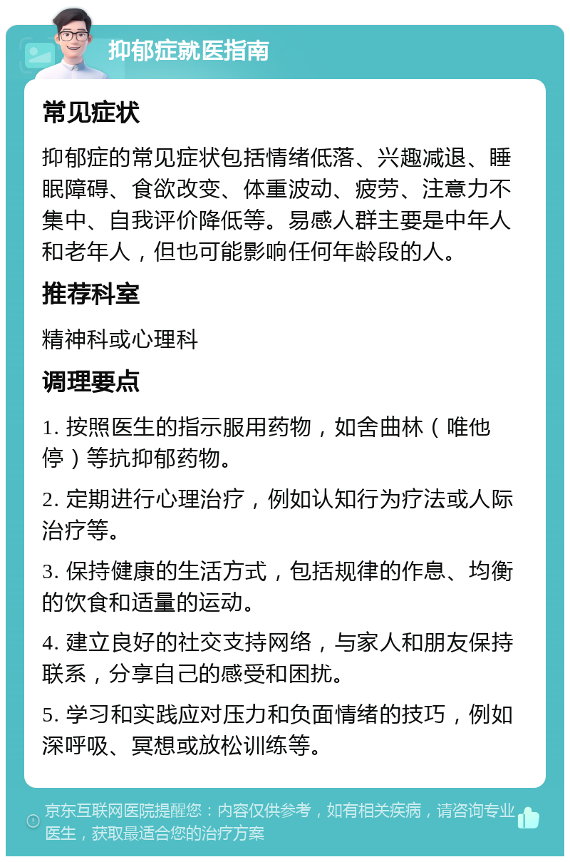 抑郁症就医指南 常见症状 抑郁症的常见症状包括情绪低落、兴趣减退、睡眠障碍、食欲改变、体重波动、疲劳、注意力不集中、自我评价降低等。易感人群主要是中年人和老年人，但也可能影响任何年龄段的人。 推荐科室 精神科或心理科 调理要点 1. 按照医生的指示服用药物，如舍曲林（唯他停）等抗抑郁药物。 2. 定期进行心理治疗，例如认知行为疗法或人际治疗等。 3. 保持健康的生活方式，包括规律的作息、均衡的饮食和适量的运动。 4. 建立良好的社交支持网络，与家人和朋友保持联系，分享自己的感受和困扰。 5. 学习和实践应对压力和负面情绪的技巧，例如深呼吸、冥想或放松训练等。