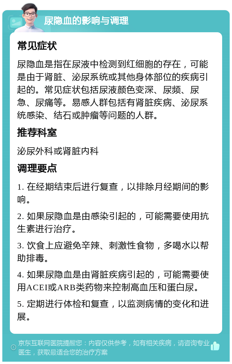 尿隐血的影响与调理 常见症状 尿隐血是指在尿液中检测到红细胞的存在，可能是由于肾脏、泌尿系统或其他身体部位的疾病引起的。常见症状包括尿液颜色变深、尿频、尿急、尿痛等。易感人群包括有肾脏疾病、泌尿系统感染、结石或肿瘤等问题的人群。 推荐科室 泌尿外科或肾脏内科 调理要点 1. 在经期结束后进行复查，以排除月经期间的影响。 2. 如果尿隐血是由感染引起的，可能需要使用抗生素进行治疗。 3. 饮食上应避免辛辣、刺激性食物，多喝水以帮助排毒。 4. 如果尿隐血是由肾脏疾病引起的，可能需要使用ACEI或ARB类药物来控制高血压和蛋白尿。 5. 定期进行体检和复查，以监测病情的变化和进展。