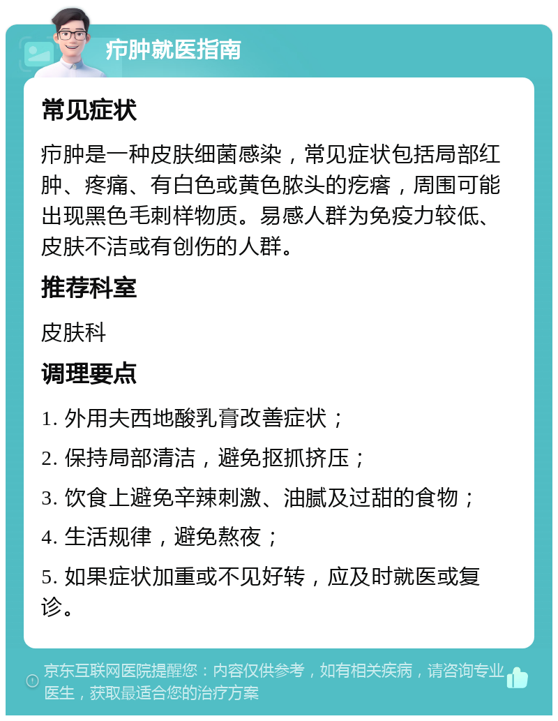 疖肿就医指南 常见症状 疖肿是一种皮肤细菌感染，常见症状包括局部红肿、疼痛、有白色或黄色脓头的疙瘩，周围可能出现黑色毛刺样物质。易感人群为免疫力较低、皮肤不洁或有创伤的人群。 推荐科室 皮肤科 调理要点 1. 外用夫西地酸乳膏改善症状； 2. 保持局部清洁，避免抠抓挤压； 3. 饮食上避免辛辣刺激、油腻及过甜的食物； 4. 生活规律，避免熬夜； 5. 如果症状加重或不见好转，应及时就医或复诊。