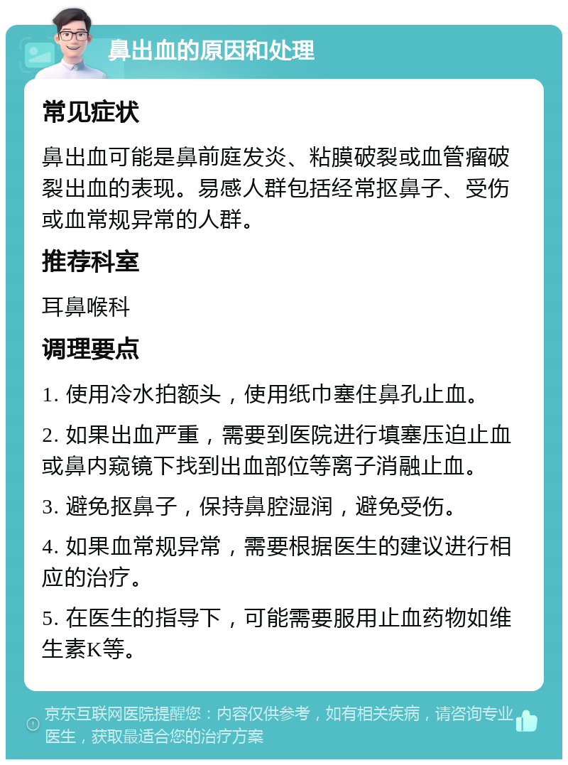 鼻出血的原因和处理 常见症状 鼻出血可能是鼻前庭发炎、粘膜破裂或血管瘤破裂出血的表现。易感人群包括经常抠鼻子、受伤或血常规异常的人群。 推荐科室 耳鼻喉科 调理要点 1. 使用冷水拍额头，使用纸巾塞住鼻孔止血。 2. 如果出血严重，需要到医院进行填塞压迫止血或鼻内窥镜下找到出血部位等离子消融止血。 3. 避免抠鼻子，保持鼻腔湿润，避免受伤。 4. 如果血常规异常，需要根据医生的建议进行相应的治疗。 5. 在医生的指导下，可能需要服用止血药物如维生素K等。