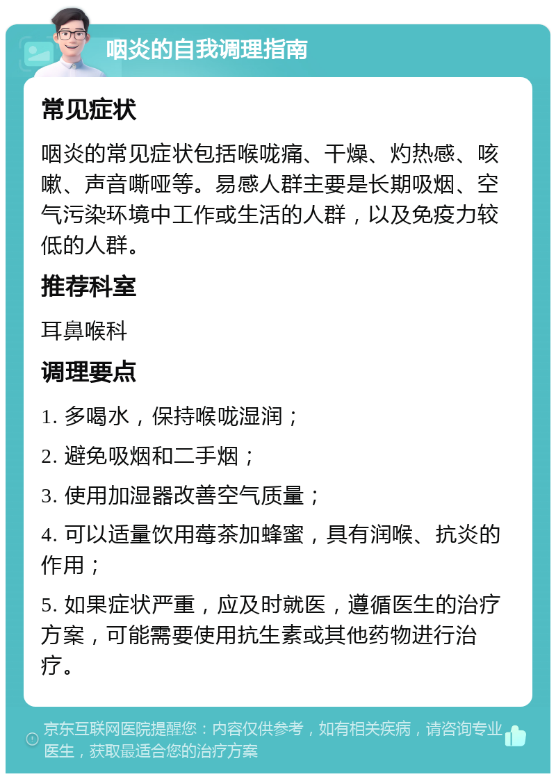 咽炎的自我调理指南 常见症状 咽炎的常见症状包括喉咙痛、干燥、灼热感、咳嗽、声音嘶哑等。易感人群主要是长期吸烟、空气污染环境中工作或生活的人群，以及免疫力较低的人群。 推荐科室 耳鼻喉科 调理要点 1. 多喝水，保持喉咙湿润； 2. 避免吸烟和二手烟； 3. 使用加湿器改善空气质量； 4. 可以适量饮用莓茶加蜂蜜，具有润喉、抗炎的作用； 5. 如果症状严重，应及时就医，遵循医生的治疗方案，可能需要使用抗生素或其他药物进行治疗。