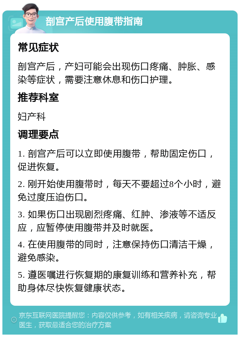 剖宫产后使用腹带指南 常见症状 剖宫产后，产妇可能会出现伤口疼痛、肿胀、感染等症状，需要注意休息和伤口护理。 推荐科室 妇产科 调理要点 1. 剖宫产后可以立即使用腹带，帮助固定伤口，促进恢复。 2. 刚开始使用腹带时，每天不要超过8个小时，避免过度压迫伤口。 3. 如果伤口出现剧烈疼痛、红肿、渗液等不适反应，应暂停使用腹带并及时就医。 4. 在使用腹带的同时，注意保持伤口清洁干燥，避免感染。 5. 遵医嘱进行恢复期的康复训练和营养补充，帮助身体尽快恢复健康状态。