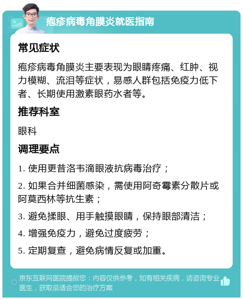 疱疹病毒角膜炎就医指南 常见症状 疱疹病毒角膜炎主要表现为眼睛疼痛、红肿、视力模糊、流泪等症状，易感人群包括免疫力低下者、长期使用激素眼药水者等。 推荐科室 眼科 调理要点 1. 使用更昔洛韦滴眼液抗病毒治疗； 2. 如果合并细菌感染，需使用阿奇霉素分散片或阿莫西林等抗生素； 3. 避免揉眼、用手触摸眼睛，保持眼部清洁； 4. 增强免疫力，避免过度疲劳； 5. 定期复查，避免病情反复或加重。