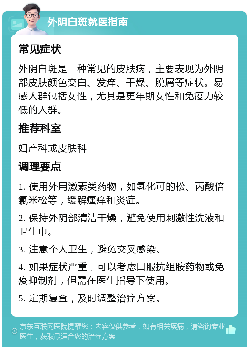 外阴白斑就医指南 常见症状 外阴白斑是一种常见的皮肤病，主要表现为外阴部皮肤颜色变白、发痒、干燥、脱屑等症状。易感人群包括女性，尤其是更年期女性和免疫力较低的人群。 推荐科室 妇产科或皮肤科 调理要点 1. 使用外用激素类药物，如氢化可的松、丙酸倍氯米松等，缓解瘙痒和炎症。 2. 保持外阴部清洁干燥，避免使用刺激性洗液和卫生巾。 3. 注意个人卫生，避免交叉感染。 4. 如果症状严重，可以考虑口服抗组胺药物或免疫抑制剂，但需在医生指导下使用。 5. 定期复查，及时调整治疗方案。