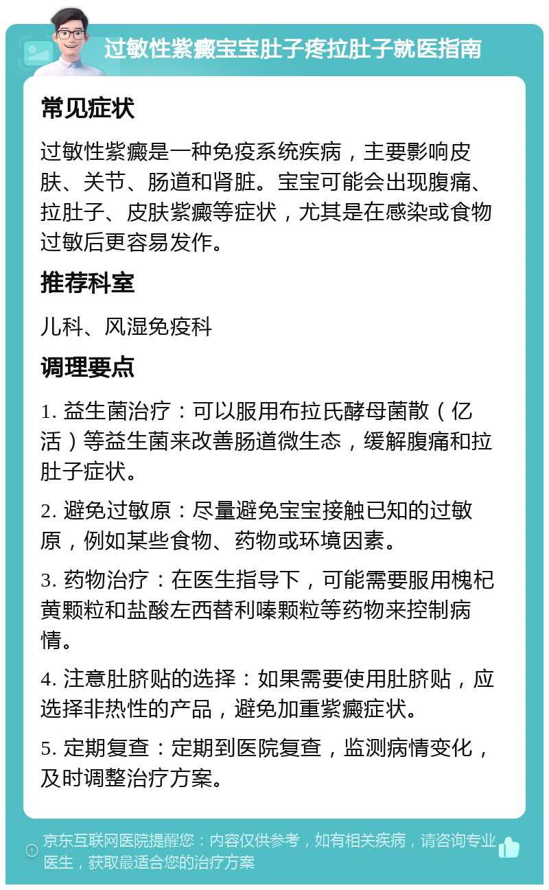 过敏性紫癜宝宝肚子疼拉肚子就医指南 常见症状 过敏性紫癜是一种免疫系统疾病，主要影响皮肤、关节、肠道和肾脏。宝宝可能会出现腹痛、拉肚子、皮肤紫癜等症状，尤其是在感染或食物过敏后更容易发作。 推荐科室 儿科、风湿免疫科 调理要点 1. 益生菌治疗：可以服用布拉氏酵母菌散（亿活）等益生菌来改善肠道微生态，缓解腹痛和拉肚子症状。 2. 避免过敏原：尽量避免宝宝接触已知的过敏原，例如某些食物、药物或环境因素。 3. 药物治疗：在医生指导下，可能需要服用槐杞黄颗粒和盐酸左西替利嗪颗粒等药物来控制病情。 4. 注意肚脐贴的选择：如果需要使用肚脐贴，应选择非热性的产品，避免加重紫癜症状。 5. 定期复查：定期到医院复查，监测病情变化，及时调整治疗方案。